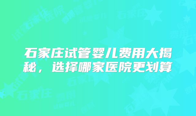 石家庄试管婴儿费用大揭秘，选择哪家医院更划算