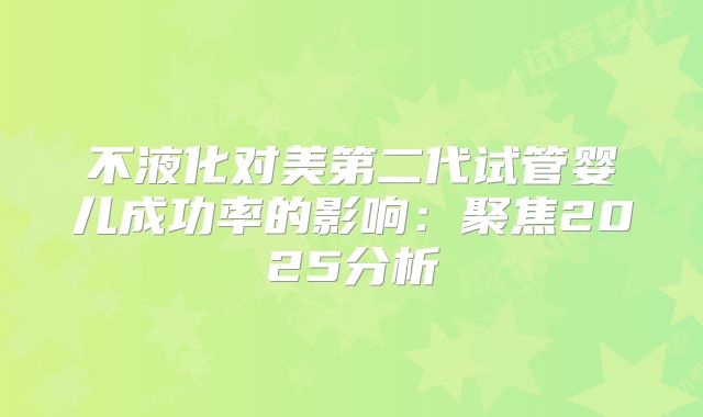 不液化对美第二代试管婴儿成功率的影响:聚焦2025分析