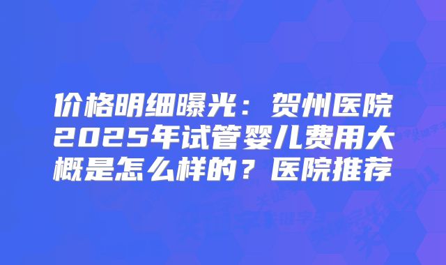 价格明细曝光：贺州医院2025年试管婴儿费用大概是怎么样的？医院推荐