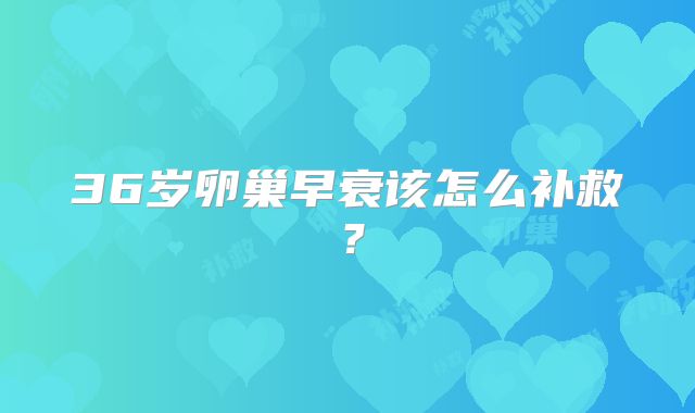 36岁卵巢早衰该怎么补救?