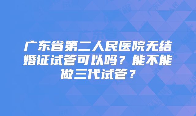 广东省第二人民医院无结婚证试管可以吗?能不能做三代试管?