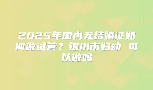 2025年国内无结婚证如何做试管?银川市妇幼 可以做吗