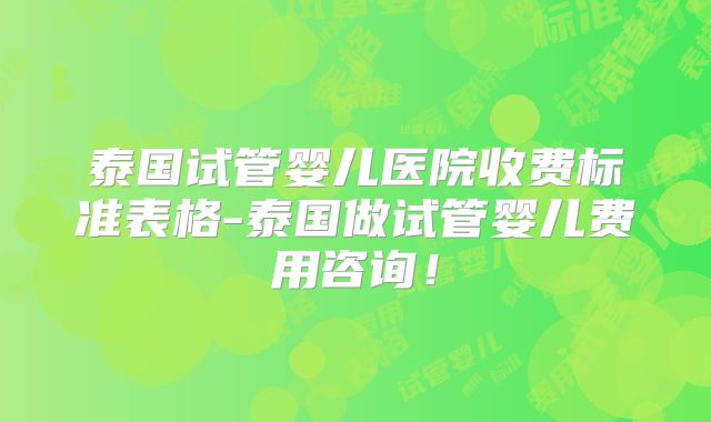 泰国试管婴儿医院收费标准表格-泰国做试管婴儿费用咨询!