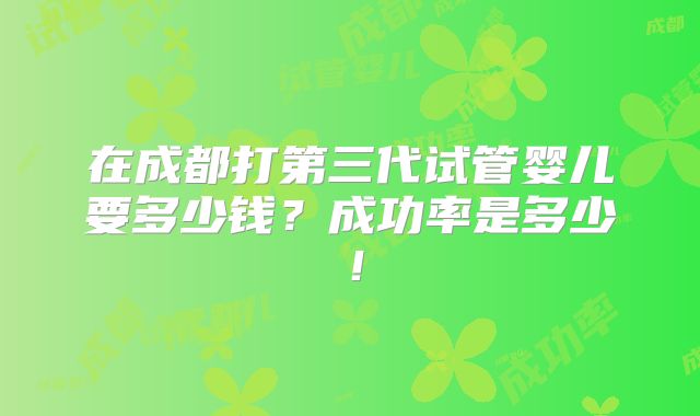 在成都打第三代试管婴儿要多少钱？成功率是多少！