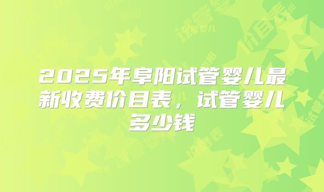 2025年阜阳试管婴儿最新收费价目表，试管婴儿多少钱