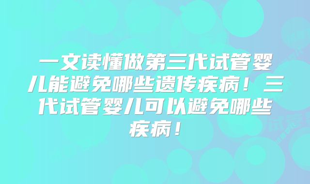 一文读懂做第三代试管婴儿能避免哪些遗传疾病!三代试管婴儿可以避免哪些疾病!