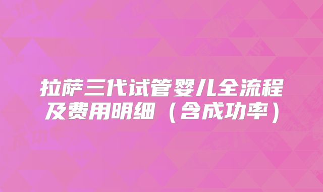 拉萨三代试管婴儿全流程及费用明细（含成功率）