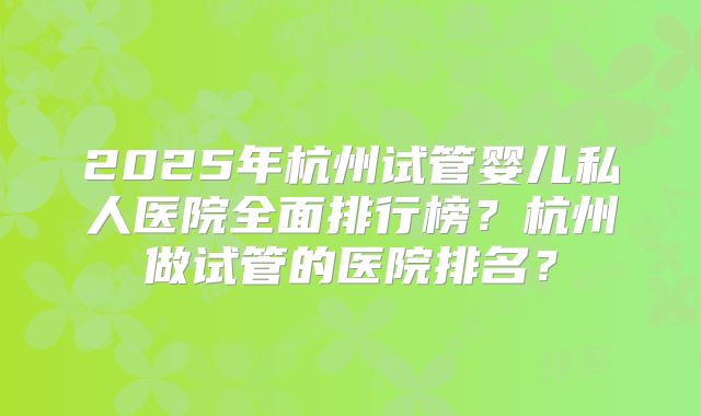 2025年杭州试管婴儿私人医院全面排行榜？杭州做试管的医院排名？