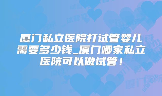 厦门私立医院打试管婴儿需要多少钱_厦门哪家私立医院可以做试管！