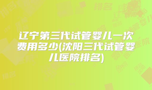 辽宁第三代试管婴儿一次费用多少(沈阳三代试管婴儿医院排名)