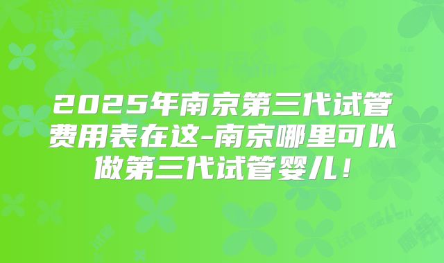 2025年南京第三代试管费用表在这-南京哪里可以做第三代试管婴儿!
