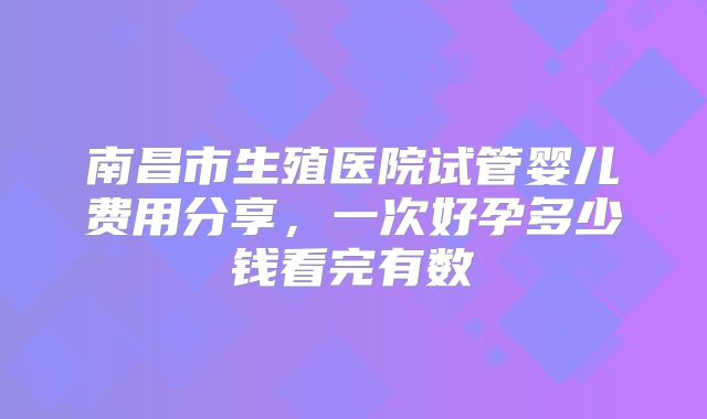 南昌市生殖医院试管婴儿费用分享，一次好孕多少钱看完有数