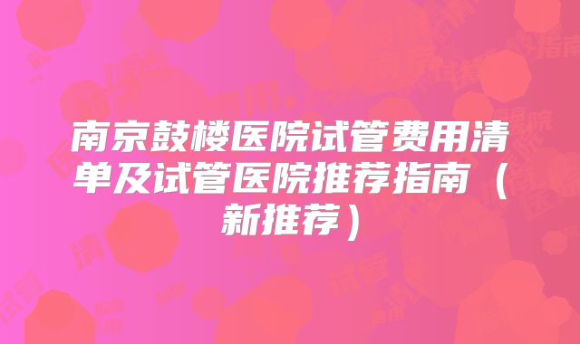 南京鼓楼医院试管费用清单及试管医院推荐指南（新推荐）