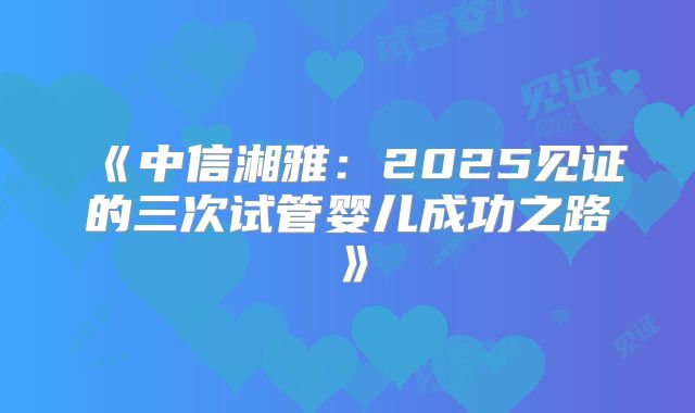 《中信湘雅：2025见证的三次试管婴儿成功之路》