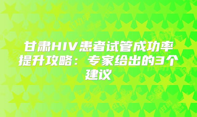 甘肃HIV患者试管成功率提升攻略：专家给出的3个建议