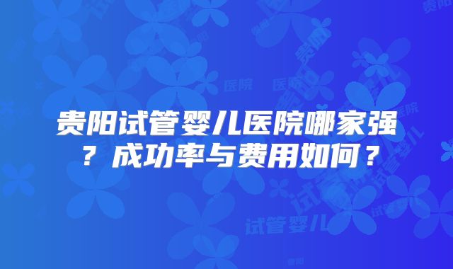 贵阳试管婴儿医院哪家强？成功率与费用如何？