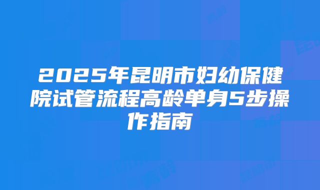 2025年昆明市妇幼保健院试管流程高龄单身5步操作指南