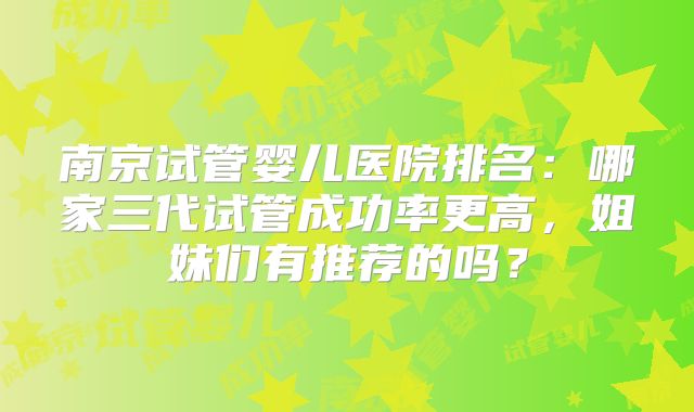 南京试管婴儿医院排名：哪家三代试管成功率更高，姐妹们有推荐的吗？