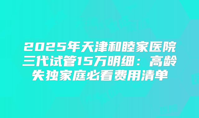 2025年天津和睦家医院三代试管15万明细：高龄失独家庭必看费用清单