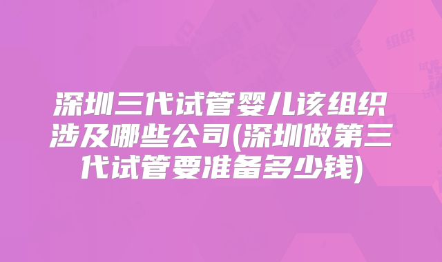 深圳三代试管婴儿该组织涉及哪些公司(深圳做第三代试管要准备多少钱)