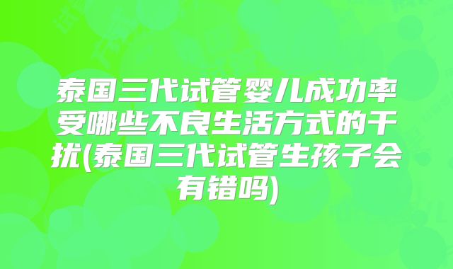 泰国三代试管婴儿成功率受哪些不良生活方式的干扰(泰国三代试管生孩子会有错吗)