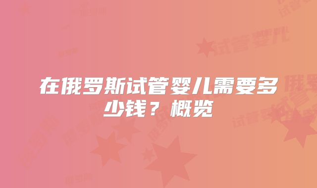 在俄罗斯试管婴儿需要多少钱?概览
