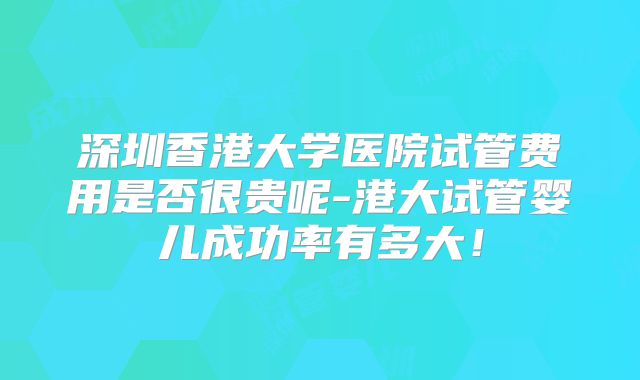 深圳香港大学医院试管费用是否很贵呢-港大试管婴儿成功率有多大！