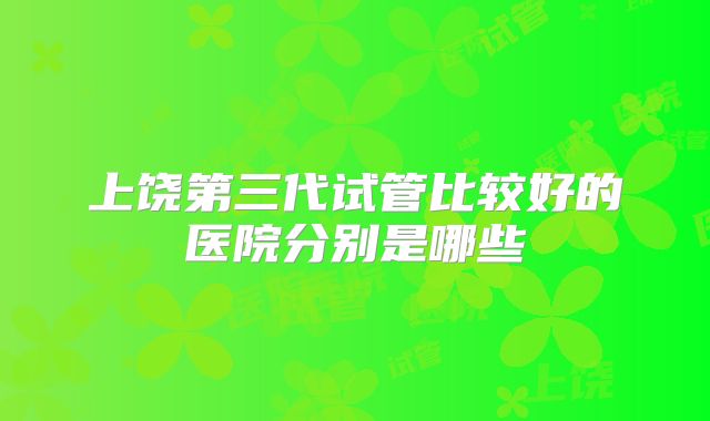 上饶第三代试管比较好的医院分别是哪些