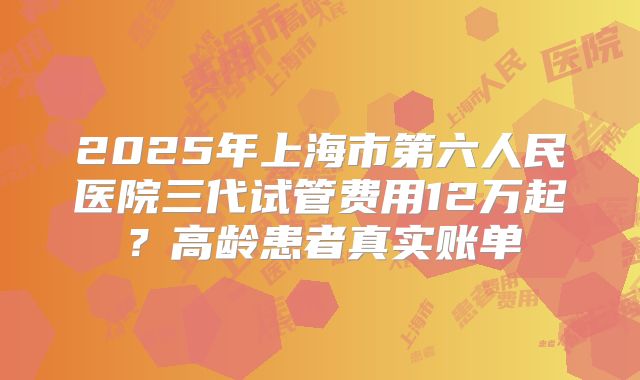 2025年上海市第六人民医院三代试管费用12万起？高龄患者真实账单