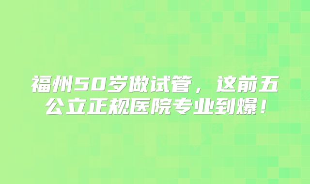 福州50岁做试管,这前五公立正规医院专业到爆!