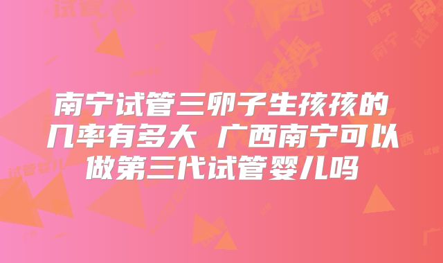 南宁试管三卵子生孩孩的几率有多大 广西南宁可以做第三代试管婴儿吗