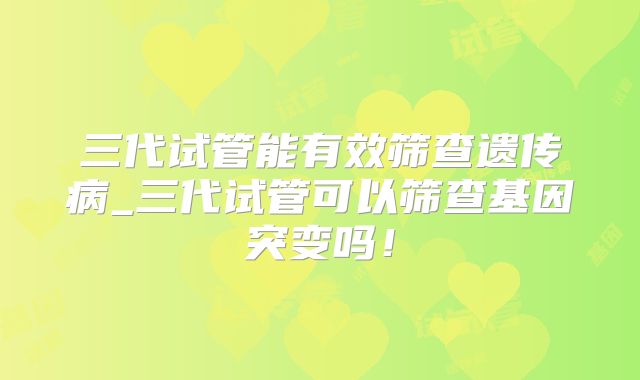 三代试管能有效筛查遗传病_三代试管可以筛查基因突变吗！