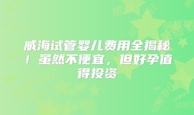 威海试管婴儿费用全揭秘！虽然不便宜，但好孕值得投资