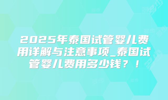 2025年泰国试管婴儿费用详解与注意事项_泰国试管婴儿费用多少钱?!
