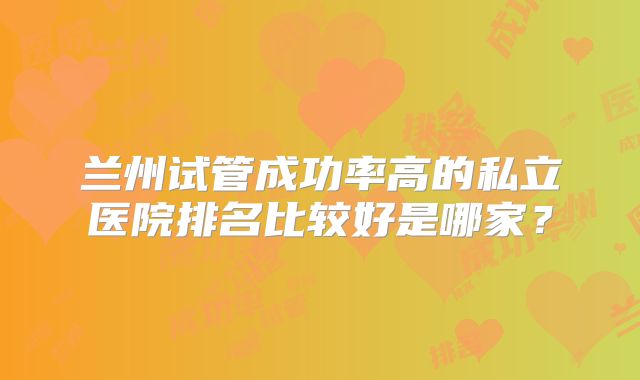 兰州试管成功率高的私立医院排名比较好是哪家?