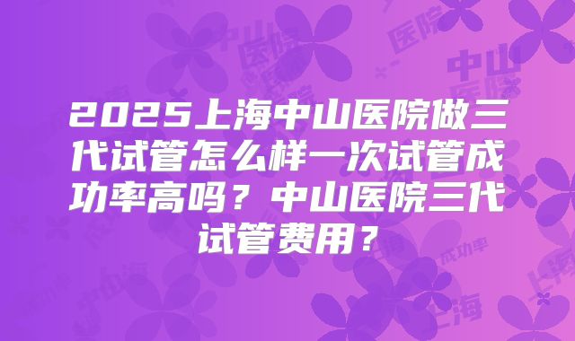 2025上海中山医院做三代试管怎么样一次试管成功率高吗？中山医院三代试管费用？