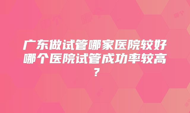 广东做试管哪家医院较好哪个医院试管成功率较高？