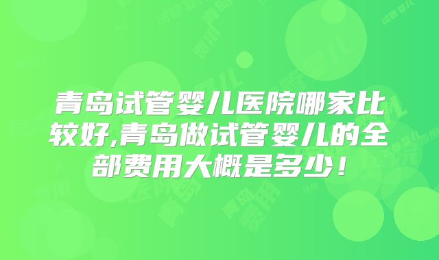 青岛试管婴儿医院哪家比较好,青岛做试管婴儿的全部费用大概是多少！