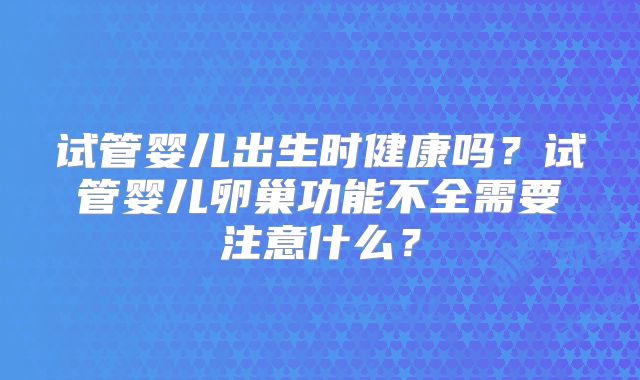 试管婴儿出生时健康吗?试管婴儿卵巢功能不全需要注意什么?