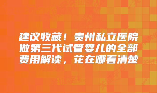 建议收藏！贵州私立医院做第三代试管婴儿的全部费用解读，花在哪看清楚