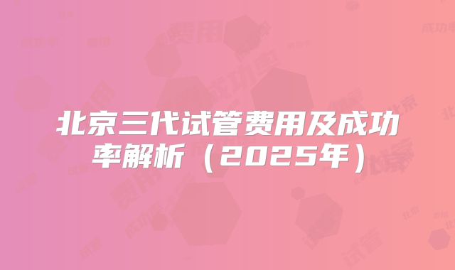 北京三代试管费用及成功率解析（2025年）