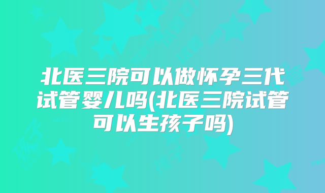 北医三院可以做怀孕三代试管婴儿吗(北医三院试管可以生孩子吗)