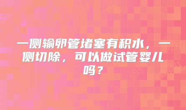 一侧输卵管堵塞有积水，一侧切除，可以做试管婴儿吗？