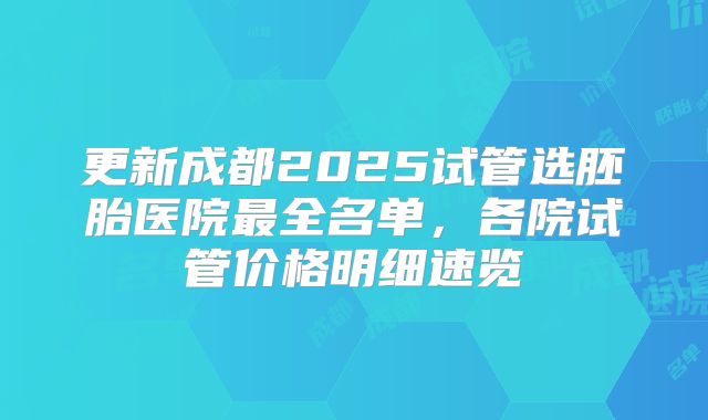 更新成都2025试管选胚胎医院最全名单，各院试管价格明细速览