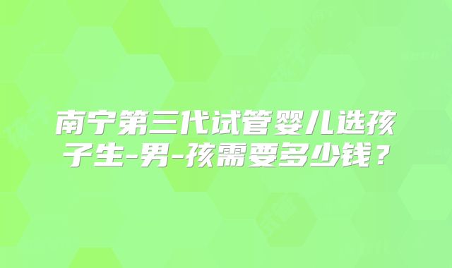 南宁第三代试管婴儿选孩子生-男-孩需要多少钱?