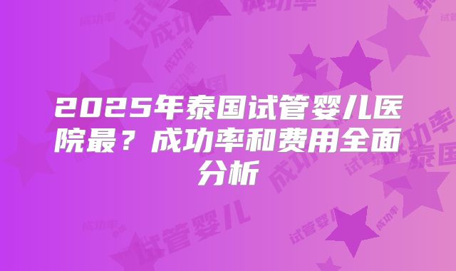 2025年泰国试管婴儿医院最?成功率和费用全面分析