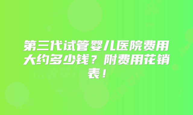第三代试管婴儿医院费用大约多少钱？附费用花销表！