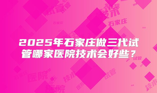 2025年石家庄做三代试管哪家医院技术会好些？