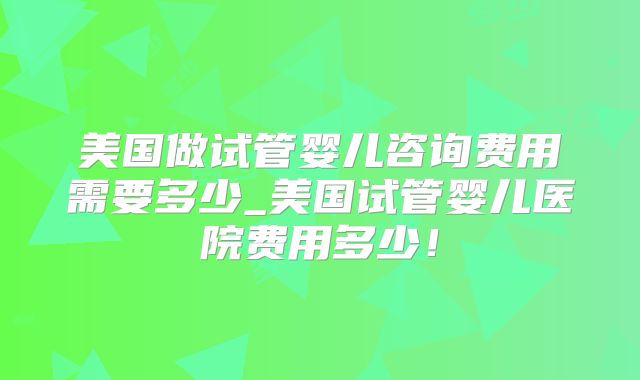 美国做试管婴儿咨询费用需要多少_美国试管婴儿医院费用多少!