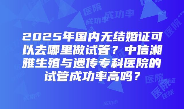 2025年国内无结婚证可以去哪里做试管？中信湘雅生殖与遗传专科医院的试管成功率高吗？